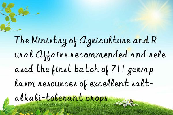 The Ministry of Agriculture and Rural Affairs recommended and released the first batch of 711 germplasm resources of excellent salt-alkali-tolerant crops