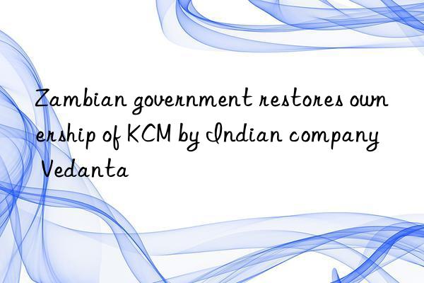 Zambian government restores ownership of KCM by Indian company Vedanta