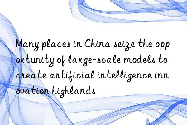 Many places in China seize the opportunity of large-scale models to create artificial intelligence innovation highlands