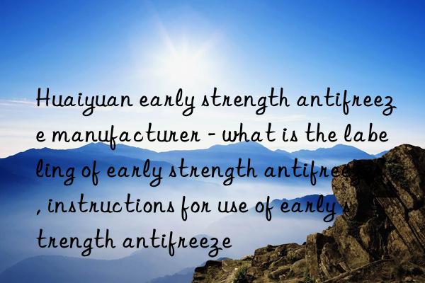 Huaiyuan early strength antifreeze manufacturer - what is the labeling of early strength antifreeze, instructions for use of early strength antifreeze