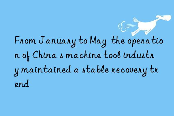 From January to May  the operation of China s machine tool industry maintained a stable recovery trend