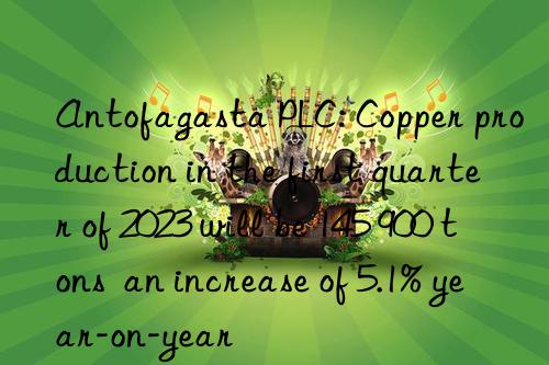 Antofagasta PLC: Copper production in the first quarter of 2023 will be 145 900 tons  an increase of 5.1% year-on-year