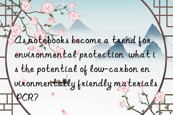 As notebooks become a trend for environmental protection  what is the potential of low-carbon environmentally friendly materials PCR?