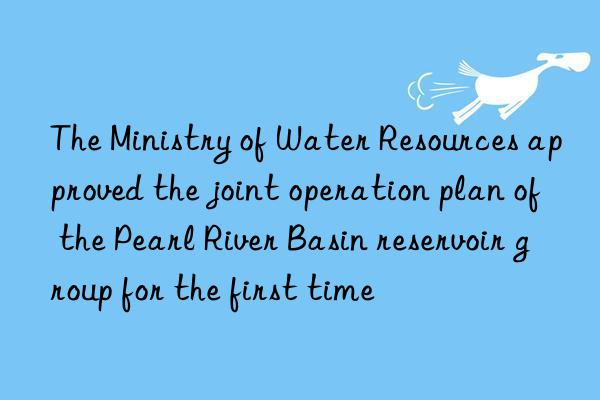 The Ministry of Water Resources approved the joint operation plan of the Pearl River Basin reservoir group for the first time