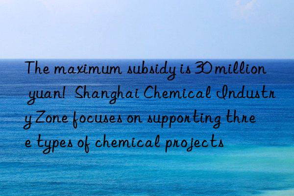 The maximum subsidy is 30 million yuan!  Shanghai Chemical Industry Zone focuses on supporting three types of chemical projects