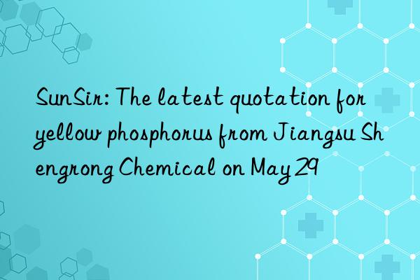 SunSir: The latest quotation for yellow phosphorus from Jiangsu Shengrong Chemical on May 29