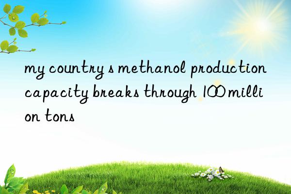 my country s methanol production capacity breaks through 100 million tons