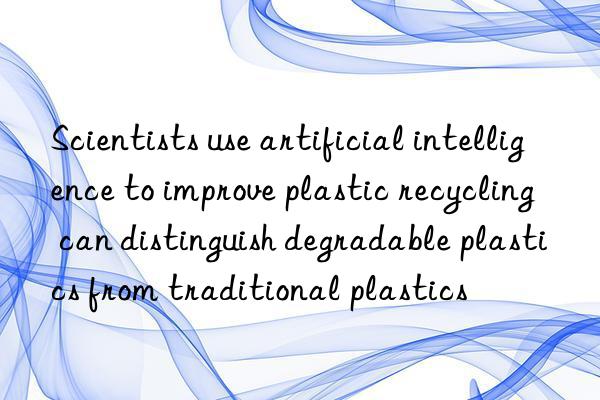 Scientists use artificial intelligence to improve plastic recycling  can distinguish degradable plastics from traditional plastics