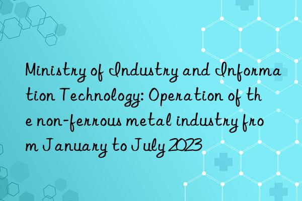 Ministry of Industry and Information Technology: Operation of the non-ferrous metal industry from January to July 2023