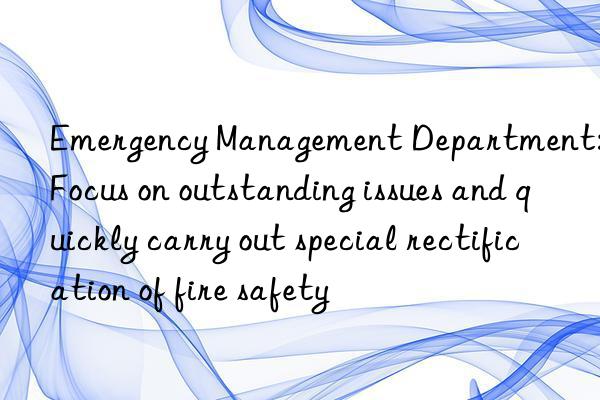 Emergency Management Department: Focus on outstanding issues and quickly carry out special rectification of fire safety