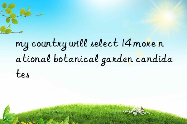 my country will select 14 more national botanical garden candidates