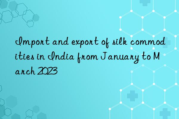 Import and export of silk commodities in India from January to March 2023