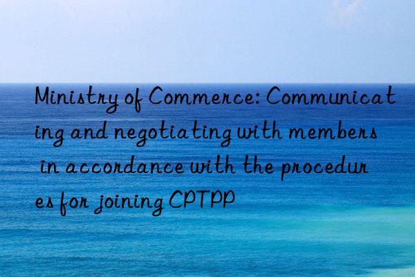 Ministry of Commerce: Communicating and negotiating with members in accordance with the procedures for joining CPTPP