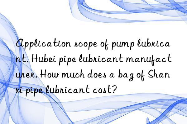 Application scope of pump lubricant. Hubei pipe lubricant manufacturer. How much does a bag of Shanxi pipe lubricant cost?