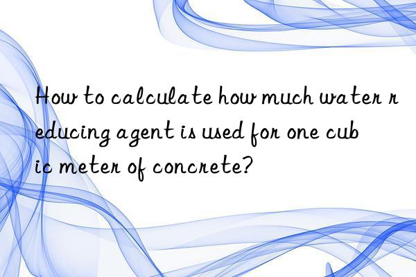 How to calculate how much water reducing agent is used for one cubic meter of concrete?