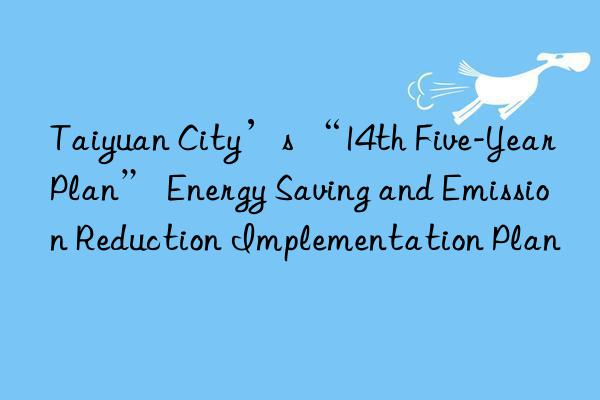 Taiyuan City’s “14th Five-Year Plan” Energy Saving and Emission Reduction Implementation Plan