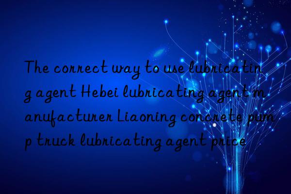 The correct way to use lubricating agent Hebei lubricating agent manufacturer Liaoning concrete pump truck lubricating agent price