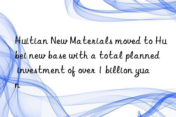 Huitian New Materials moved to Hubei new base with a total planned investment of over 1 billion yuan