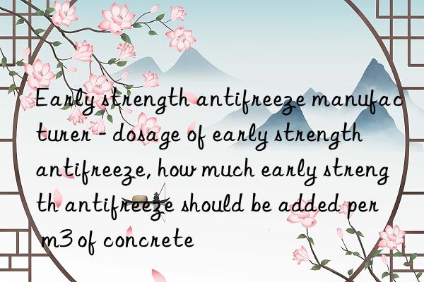 Early strength antifreeze manufacturer - dosage of early strength antifreeze, how much early strength antifreeze should be added per m3 of concrete