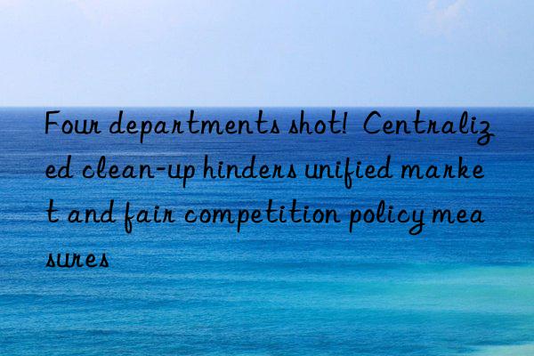 Four departments shot!  Centralized clean-up hinders unified market and fair competition policy measures