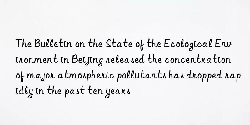 The Bulletin on the State of the Ecological Environment in Beijing released the concentration of major atmospheric pollutants has dropped rapidly in the past ten years