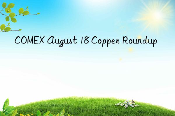 COMEX August 18 Copper Roundup