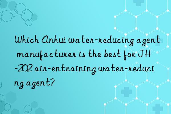 Which Anhui water-reducing agent manufacturer is the best for JH-202 air-entraining water-reducing agent?