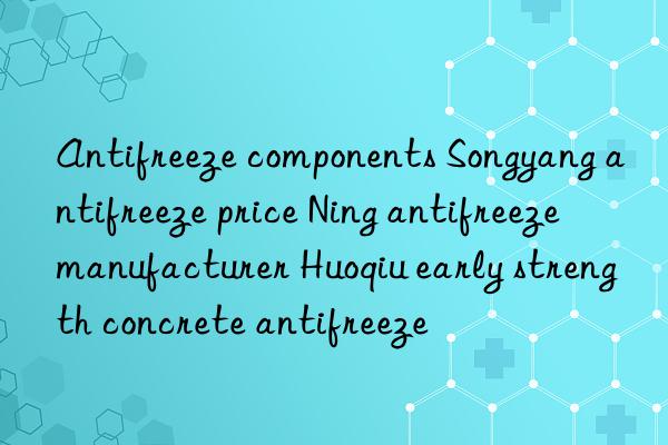 Antifreeze components Songyang antifreeze price Ning antifreeze manufacturer Huoqiu early strength concrete antifreeze