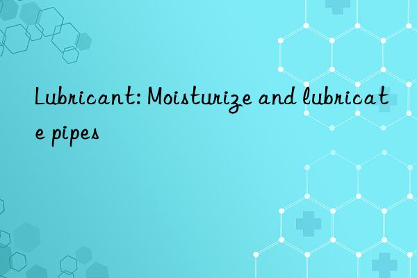 Lubricant: Moisturize and lubricate pipes