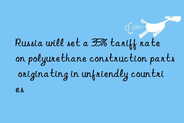 Russia will set a 35% tariff rate on polyurethane construction parts originating in unfriendly countries