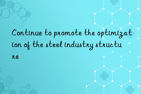 Continue to promote the optimization of the steel industry structure