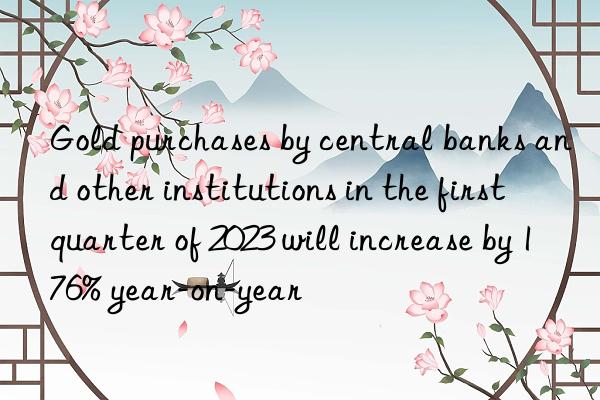 Gold purchases by central banks and other institutions in the first quarter of 2023 will increase by 176% year-on-year