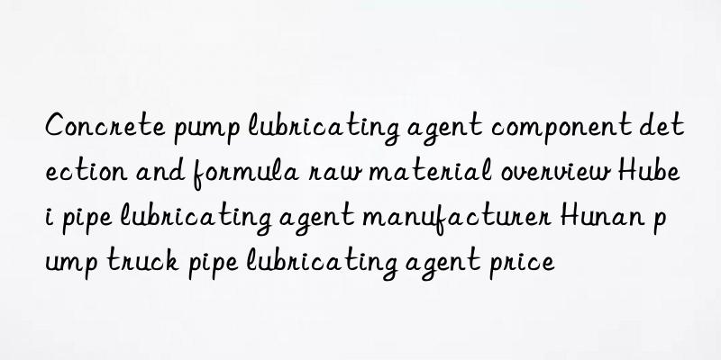 Concrete pump lubricating agent component detection and formula raw material overview Hubei pipe lubricating agent manufacturer Hunan pump truck pipe lubricating agent price