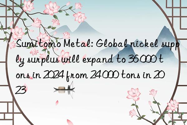 Sumitomo Metal: Global nickel supply surplus will expand to 36 000 tons in 2024 from 24 000 tons in 2023