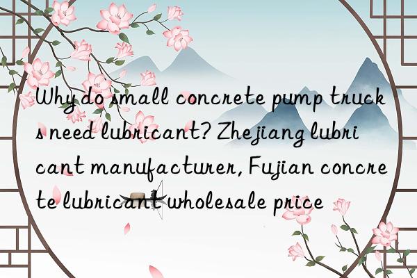 Why do small concrete pump trucks need lubricant? Zhejiang lubricant manufacturer, Fujian concrete lubricant wholesale price