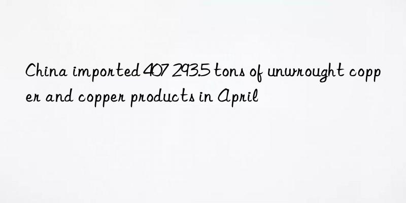 China imported 407 293.5 tons of unwrought copper and copper products in April