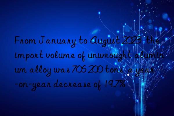 From January to August 2023  the import volume of unwrought aluminum alloy was 706 200 tons  a year-on-year decrease of 19.7%