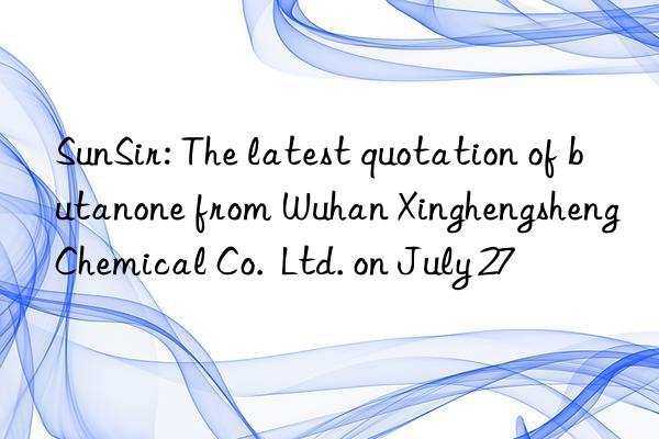 SunSir: The latest quotation of butanone from Wuhan Xinghengsheng Chemical Co.  Ltd. on July 27