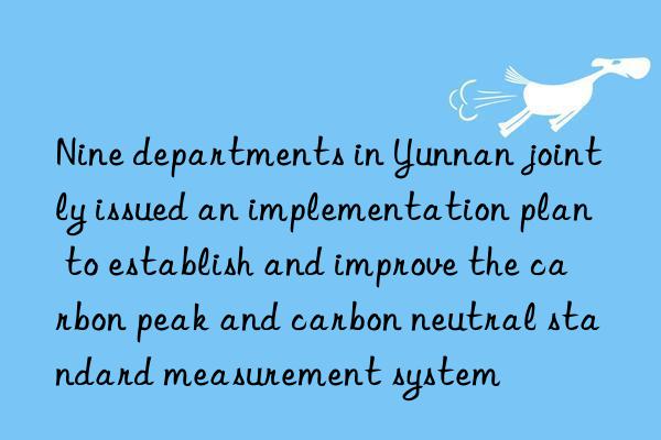 Nine departments in Yunnan jointly issued an implementation plan to establish and improve the carbon peak and carbon neutral standard measurement system