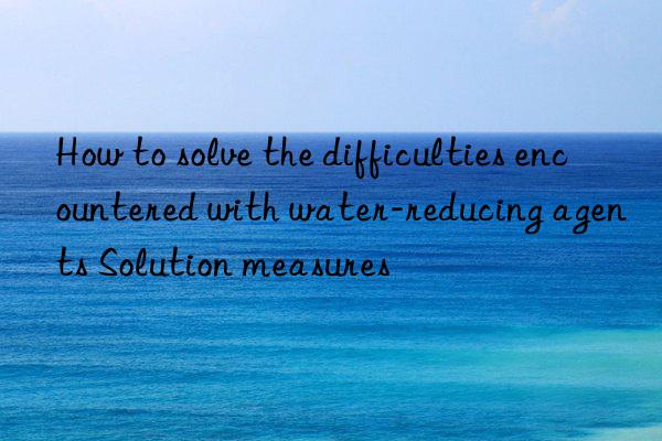 How to solve the difficulties encountered with water-reducing agents Solution measures