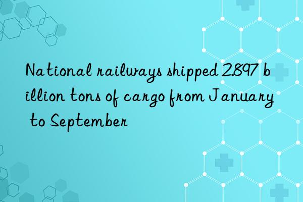 National railways shipped 2.897 billion tons of cargo from January to September