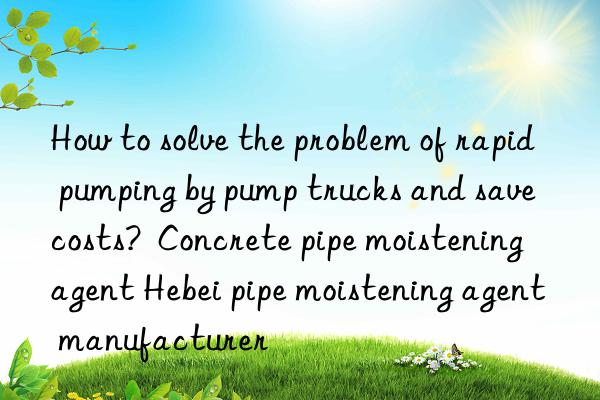 How to solve the problem of rapid pumping by pump trucks and save costs?  Concrete pipe moistening agent Hebei pipe moistening agent manufacturer