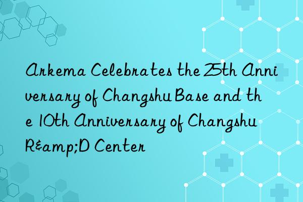 Arkema Celebrates the 25th Anniversary of Changshu Base and the 10th Anniversary of Changshu R&D Center