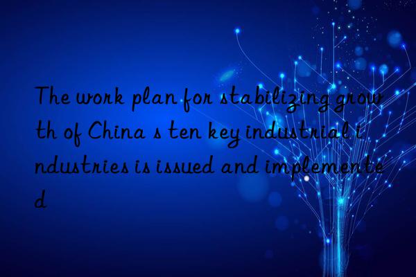 The work plan for stabilizing growth of China s ten key industrial industries is issued and implemented