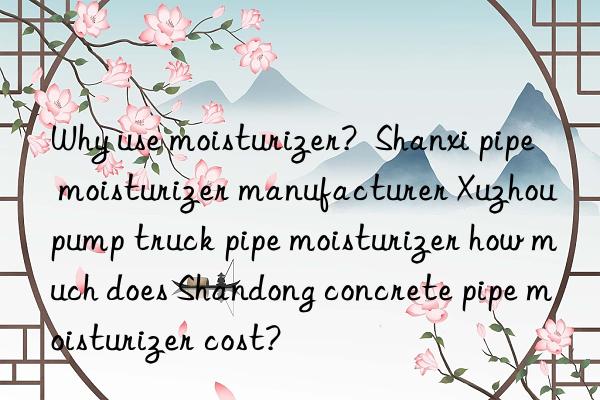 Why use moisturizer?  Shanxi pipe moisturizer manufacturer Xuzhou pump truck pipe moisturizer how much does Shandong concrete pipe moisturizer cost?