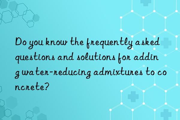 Do you know the frequently asked questions and solutions for adding water-reducing admixtures to concrete?