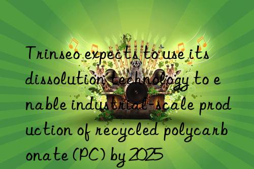 Trinseo expects to use its dissolution technology to enable industrial-scale production of recycled polycarbonate (PC) by 2025