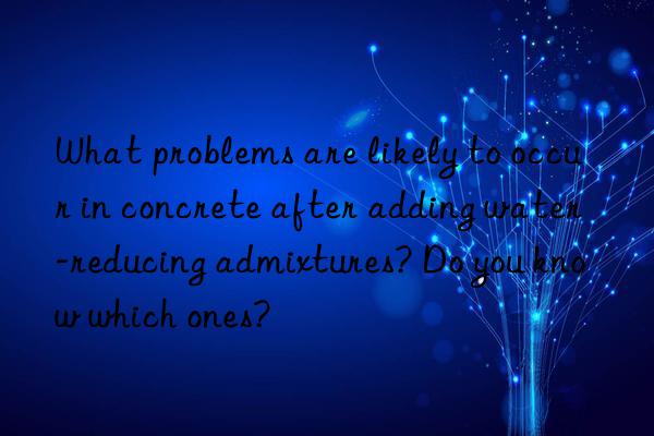 What problems are likely to occur in concrete after adding water-reducing admixtures? Do you know which ones?