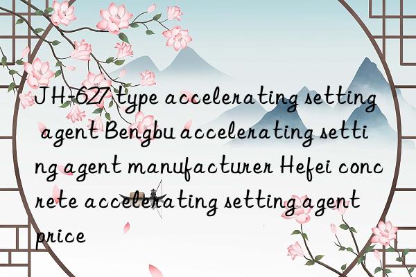 JH-627 type accelerating setting agent Bengbu accelerating setting agent manufacturer Hefei concrete accelerating setting agent price