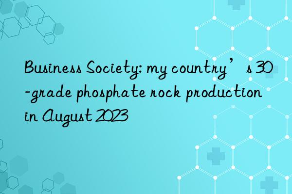 Business Society: my country’s 30-grade phosphate rock production in August 2023